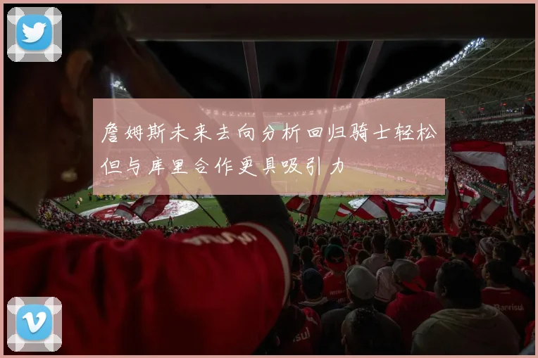 詹姆斯未来去向分析回归骑士轻松但与库里合作更具吸引力