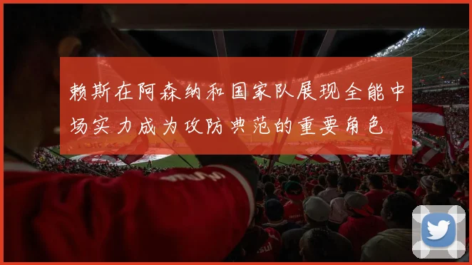 赖斯在阿森纳和国家队展现全能中场实力成为攻防典范的重要角色