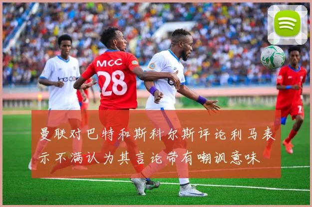 曼联对巴特和斯科尔斯评论利马表示不满认为其言论带有嘲讽意味