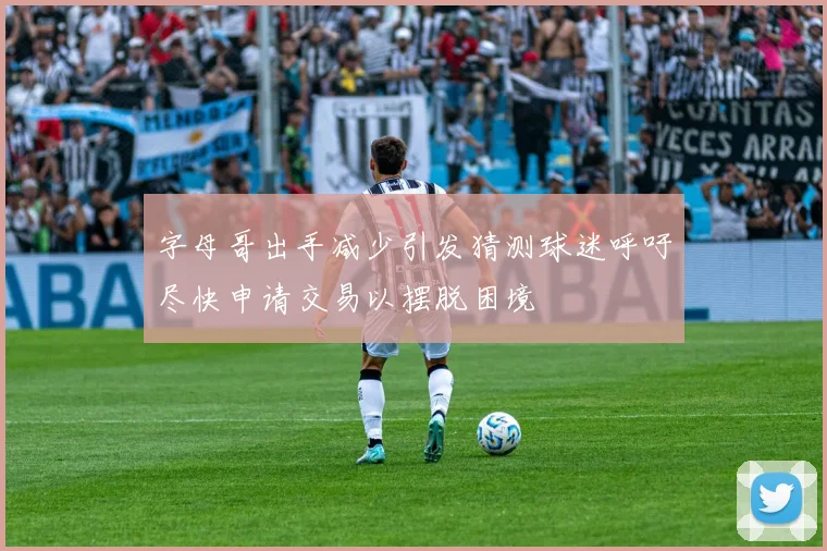 字母哥出手减少引发猜测球迷呼吁尽快申请交易以摆脱困境