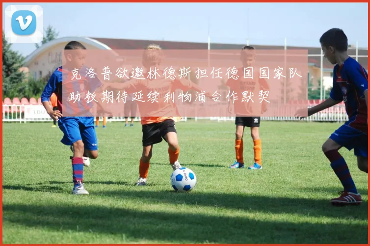 克洛普欲邀林德斯担任德国国家队助教期待延续利物浦合作默契