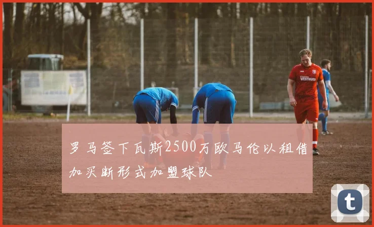 罗马签下瓦斯2500万欧马伦以租借加买断形式加盟球队