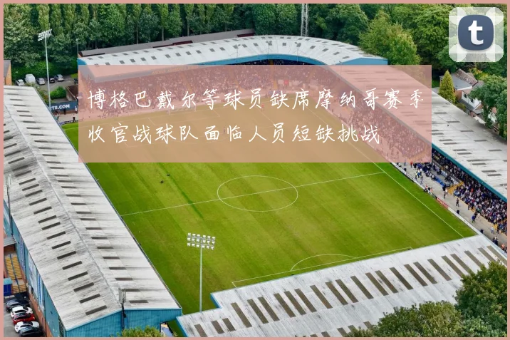博格巴戴尔等球员缺席摩纳哥赛季收官战球队面临人员短缺挑战