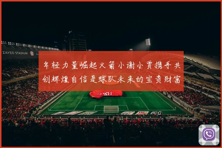 年轻力量崛起火箭小谢小贾携手共创辉煌自信是球队未来的宝贵财富