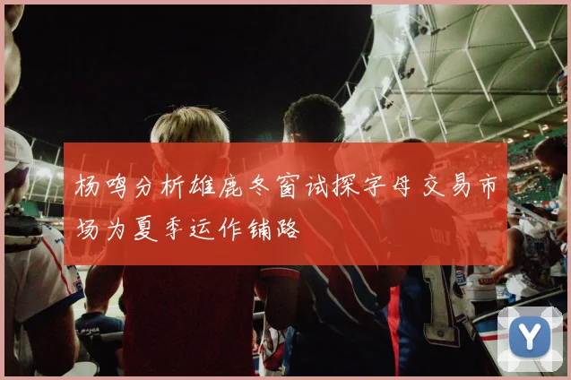 杨鸣分析雄鹿冬窗试探字母交易市场为夏季运作铺路