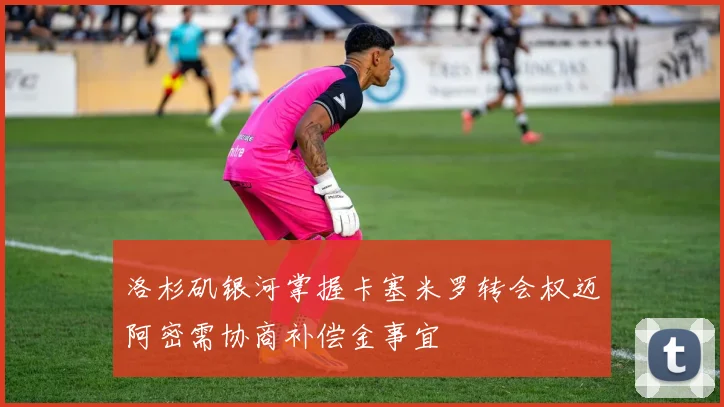 洛杉矶银河掌握卡塞米罗转会权迈阿密需协商补偿金事宜