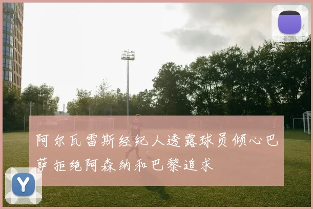 阿尔瓦雷斯经纪人透露球员倾心巴萨拒绝阿森纳和巴黎追求