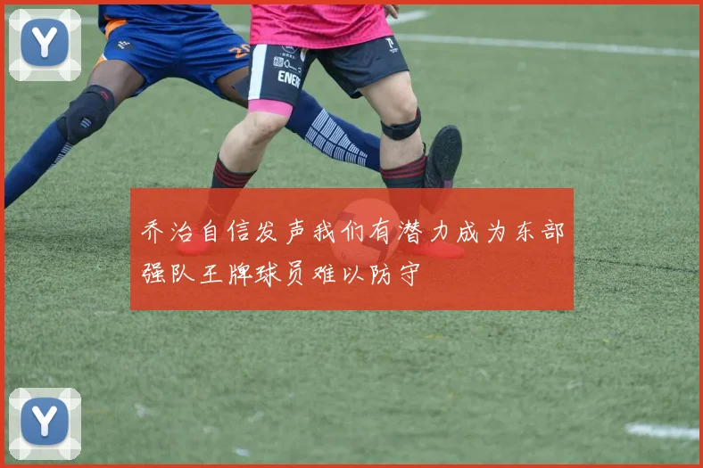 乔治自信发声我们有潜力成为东部强队王牌球员难以防守