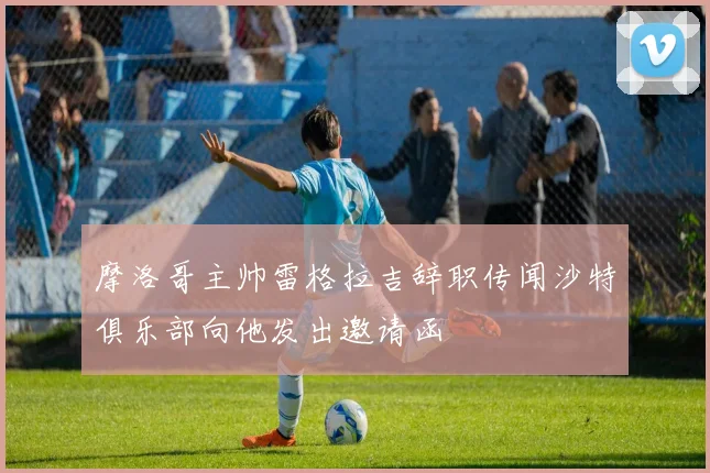 摩洛哥主帅雷格拉吉辞职传闻沙特俱乐部向他发出邀请函