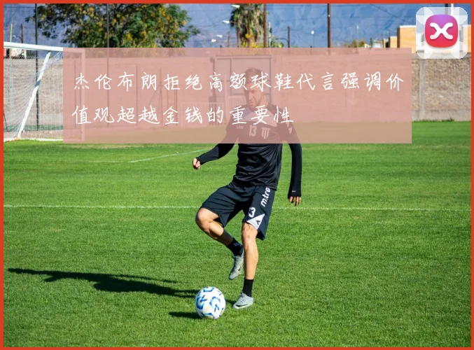杰伦布朗拒绝高额球鞋代言强调价值观超越金钱的重要性