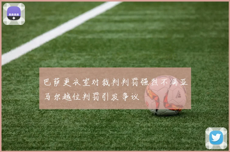 巴萨更衣室对裁判判罚强烈不满亚马尔越位判罚引发争议