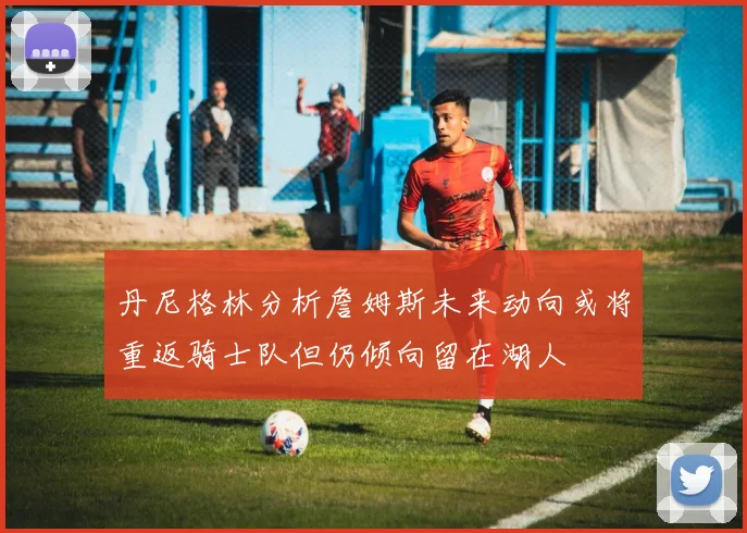 丹尼格林分析詹姆斯未来动向或将重返骑士队但仍倾向留在湖人